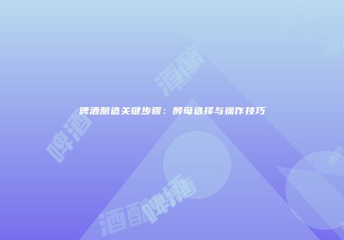 啤酒酿造关键步骤：酵母选择与操作技巧