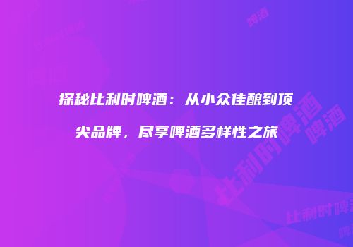 探秘比利时啤酒：从小众佳酿到顶尖品牌，尽享啤酒多样性之旅