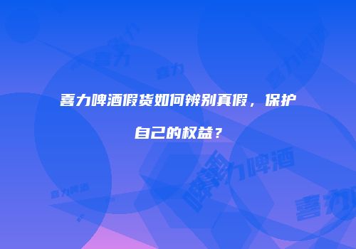 喜力啤酒假货如何辨别真假，保护自己的权益？