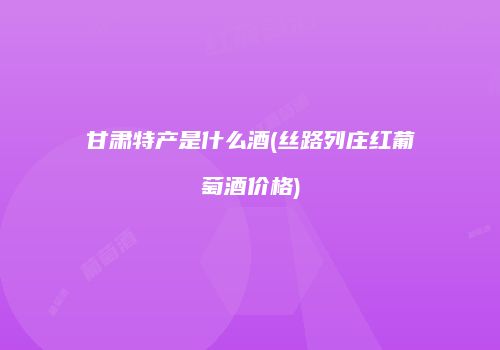 甘肃特产是什么酒(丝路列庄红葡萄酒价格)