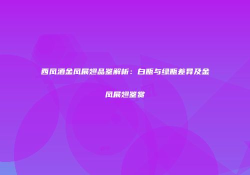 西凤酒金凤展翅品鉴解析：白瓶与绿瓶差异及金凤展翅鉴赏
