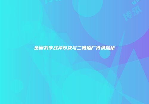 金庸武侠战神对决与三渡酒厂传承探析