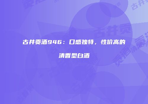 古井贡酒946：口感独特，性价高的清香型白酒