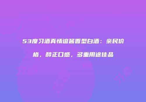 53度习酒真情谊酱香型白酒：亲民价格，醇正口感，多重用途佳品