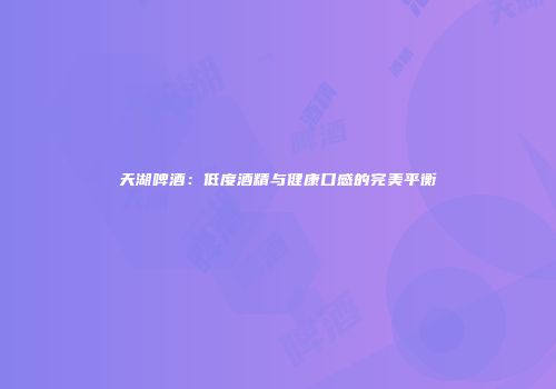 天湖啤酒：低度酒精与健康口感的完美平衡