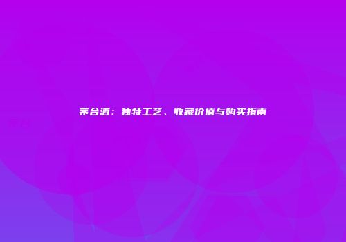 茅台酒：独特工艺、收藏价值与购买指南