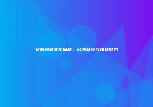 安徽白酒文化探秘：名酒品牌与独特魅力