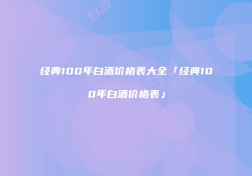 经典100年白酒价格表大全「经典100年白酒价格表」