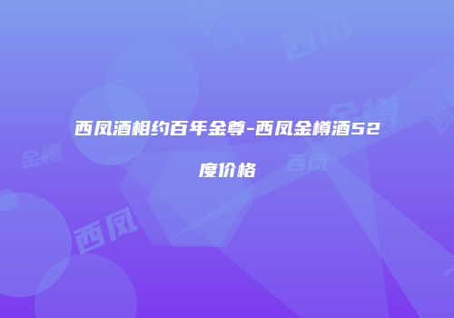 西凤酒相约百年金尊-西凤金樽酒52度价格