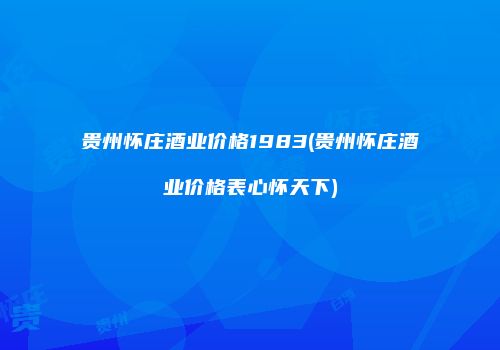 贵州怀庄酒业价格1983(贵州怀庄酒业价格表心怀天下)