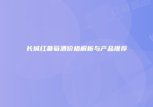 长城红葡萄酒价格解析与产品推荐