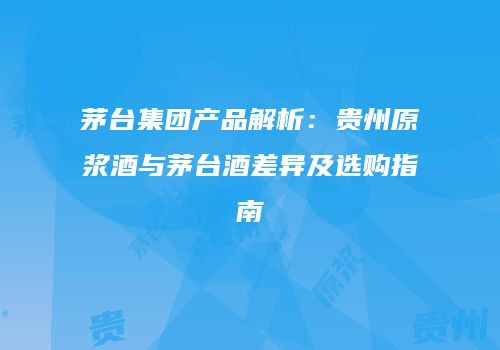 茅台集团产品解析：贵州原浆酒与茅台酒差异及选购指南