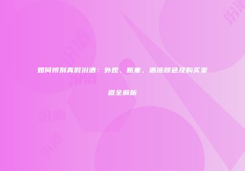 如何辨别真假汾酒：外观、瓶塞、酒液颜色及购买渠道全解析