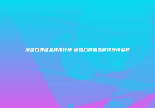 德国白啤酒品牌排行榜-德国白啤酒品牌排行榜最新