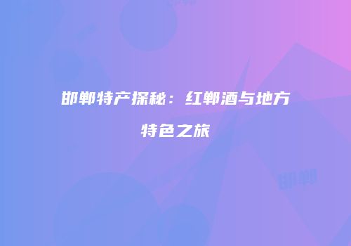 邯郸特产探秘：红郸酒与地方特色之旅