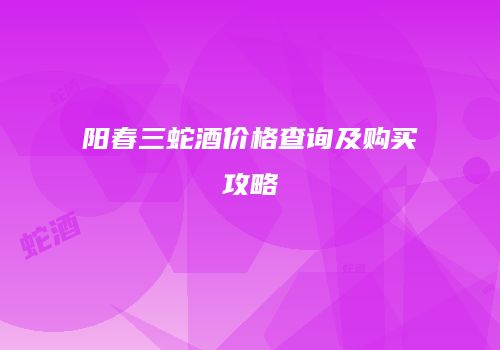 阳春三蛇酒价格查询及购买攻略