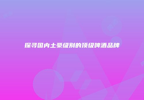 探寻国内土豪级别的顶级啤酒品牌
