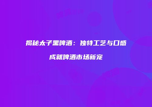 揭秘太子黑啤酒：独特工艺与口感成就啤酒市场新宠