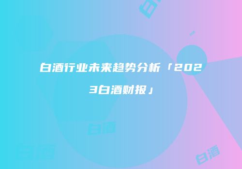 白酒行业未来趋势分析「2023白酒财报」