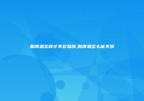 喝啤酒怎样才不容易醉,喝啤酒怎么能不醉