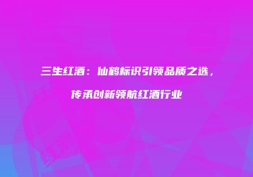 三生红酒：仙鹤标识引领品质之选，传承创新领航红酒行业