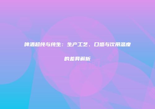 啤酒超纯与纯生：生产工艺、口感与饮用温度的差异解析