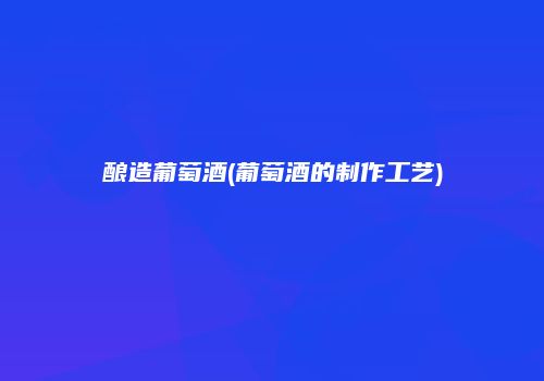 酿造葡萄酒(葡萄酒的制作工艺)
