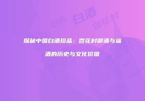探秘中国白酒珍品：杏花村御酒与福酒的历史与文化价值
