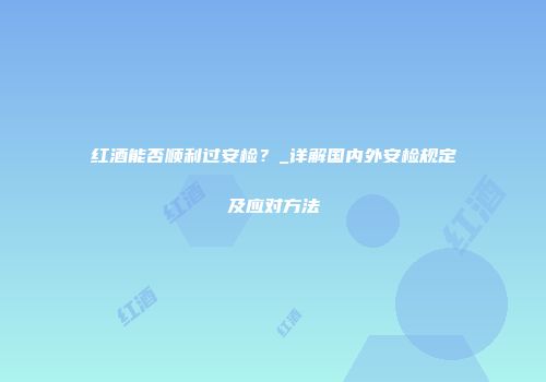 红酒能否顺利过安检？_详解国内外安检规定及应对方法