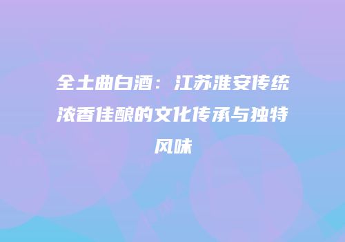 全土曲白酒：江苏淮安传统浓香佳酿的文化传承与独特风味