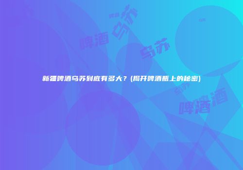 新疆啤酒乌苏到底有多大？(揭开啤酒瓶上的秘密)