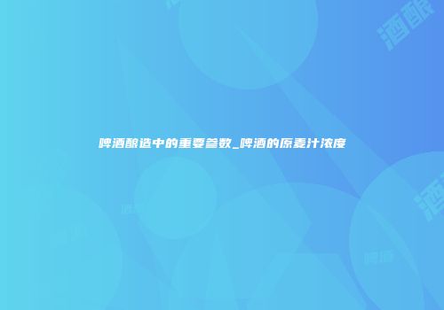 啤酒酿造中的重要参数_啤酒的原麦汁浓度