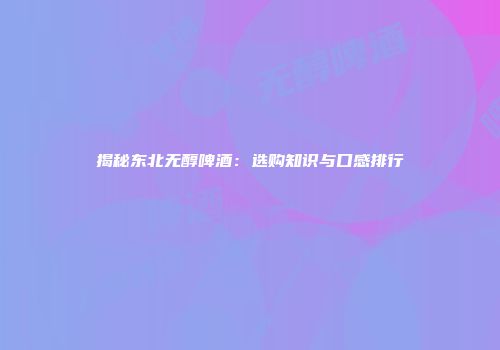 揭秘东北无醇啤酒：选购知识与口感排行