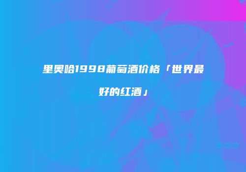 里奥哈1998葡萄酒价格「世界最好的红酒」