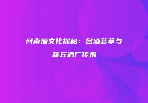 河南酒文化探秘：名酒荟萃与商丘酒厂传承