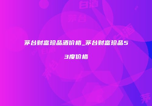茅台财富珍品酒价格_茅台财富珍品53度价格