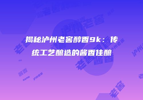 揭秘泸州老窖醇香9k：传统工艺酿造的酱香佳酿