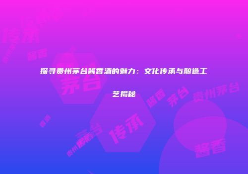 探寻贵州茅台酱香酒的魅力：文化传承与酿造工艺揭秘
