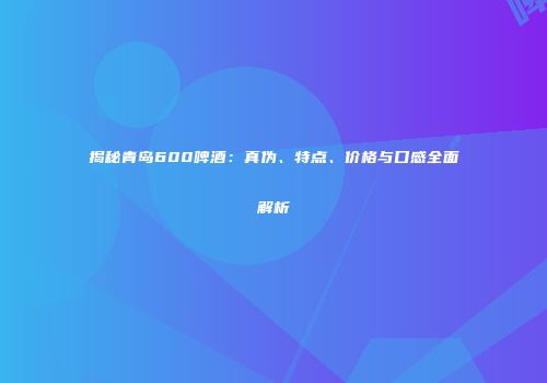 揭秘青岛600啤酒：真伪、特点、价格与口感全面解析