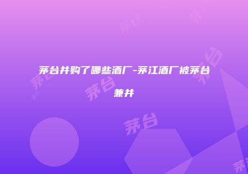 茅台并购了哪些酒厂-茅江酒厂被茅台兼并