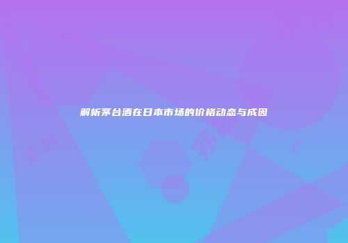 解析茅台酒在日本市场的价格动态与成因