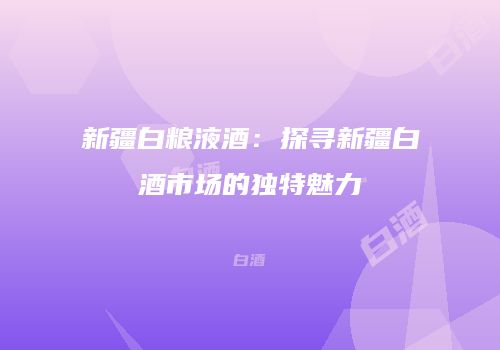 新疆白粮液酒：探寻新疆白酒市场的独特魅力