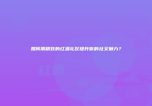 如何用精致的红酒礼仪提升你的社交魅力？