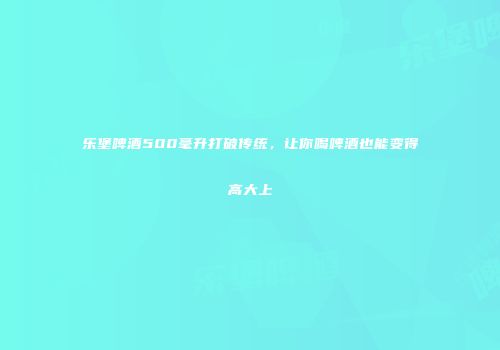 乐堡啤酒500毫升打破传统，让你喝啤酒也能变得高大上