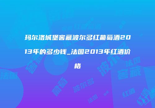玛尔洛城堡窖藏波尔多红葡萄酒2013年的多少钱_法国2013年红酒价格