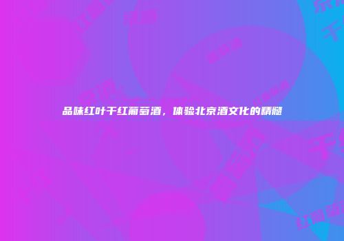 品味红叶干红葡萄酒，体验北京酒文化的精髓