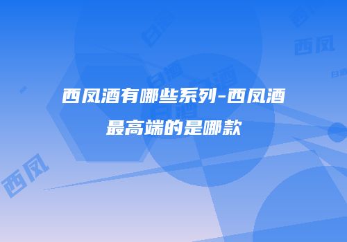 西凤酒有哪些系列-西凤酒最高端的是哪款
