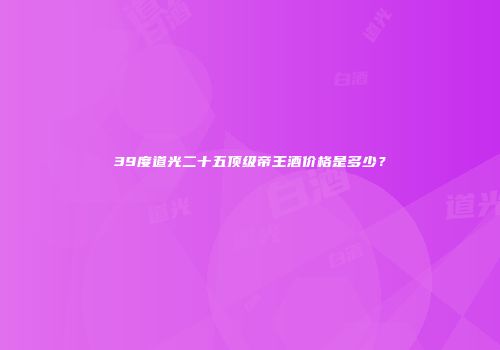39度道光二十五顶级帝王酒价格是多少？