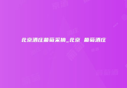 北京酒庄葡萄采摘_北京 葡萄酒庄