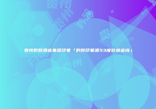 贵州黔醉酒业集团印象「黔醉印象酒53度价格查询」